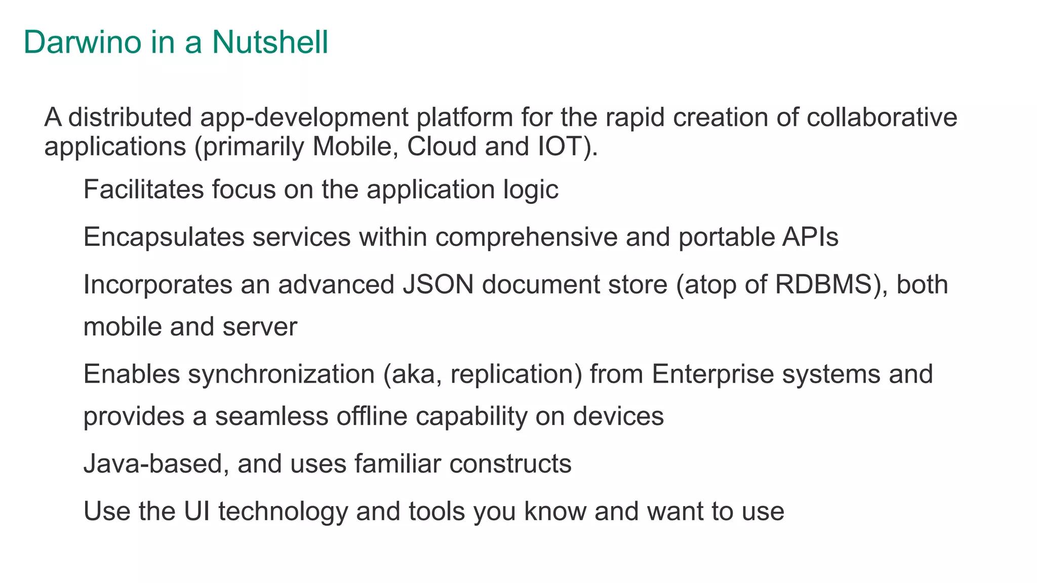 Darwino in a Nutshell
A distributed app-development platform for the rapid creation of collaborative
applications (primarily Mobile, Cloud and IOT).
Facilitates focus on the application logic
Encapsulates services within comprehensive and portable APIs
Incorporates an advanced JSON document store (atop of RDBMS), both
mobile and server
Enables synchronization (aka, replication) from Enterprise systems and
provides a seamless offline capability on devices
Java-based, and uses familiar constructs
Use the UI technology and tools you know and want to use
 