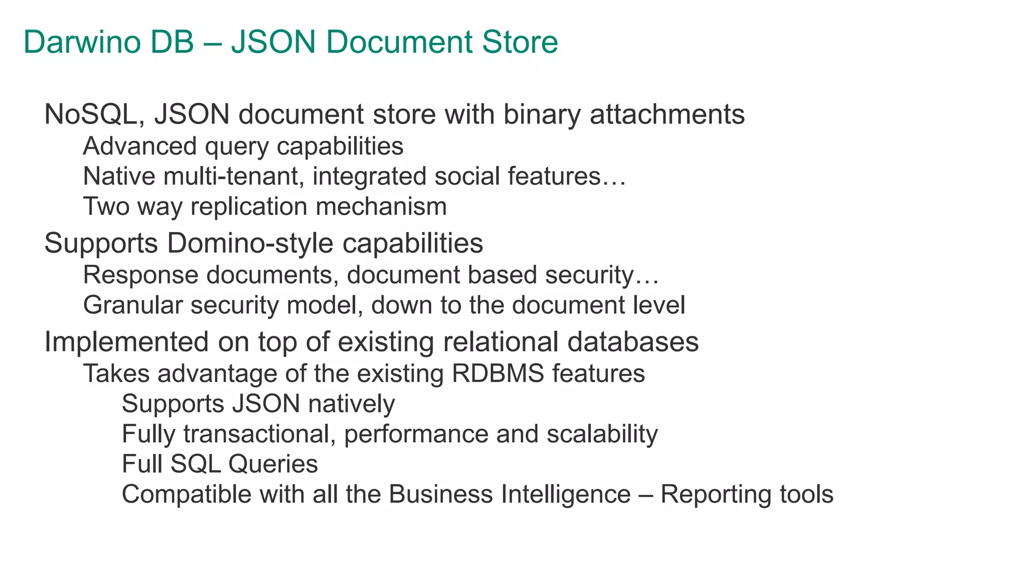 Darwino DB – JSON Document Store
NoSQL, JSON document store with binary attachments
Advanced query capabilities
Native multi-tenant, integrated social features…
Two way replication mechanism
Supports Domino-style capabilities
Response documents, document based security…
Granular security model, down to the document level
Implemented on top of existing relational databases
Takes advantage of the existing RDBMS features
Supports JSON natively
Fully transactional, performance and scalability
Full SQL Queries
Compatible with all the Business Intelligence – Reporting tools
 