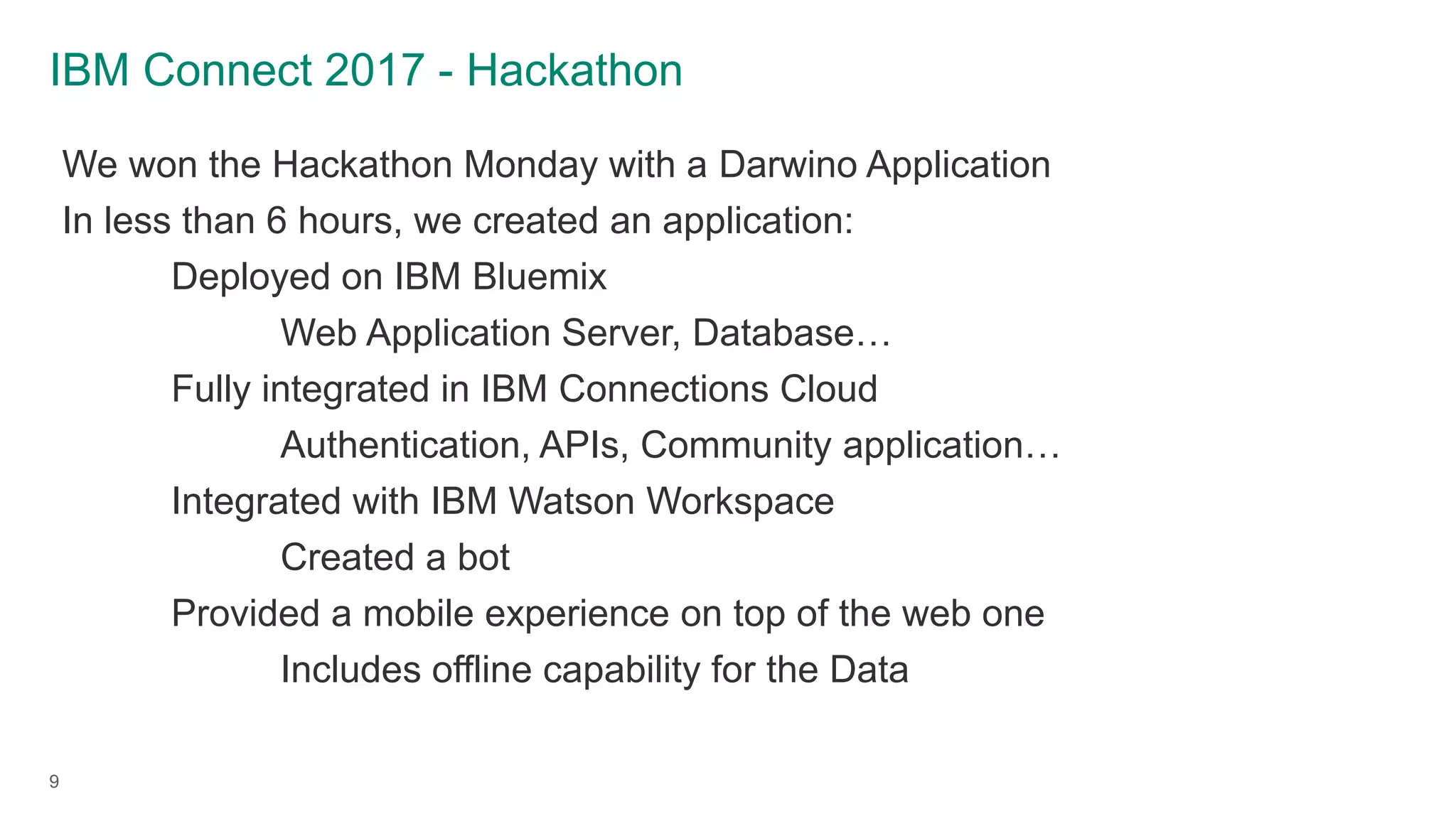 IBM Connect 2017 - Hackathon
9
We won the Hackathon Monday with a Darwino Application
In less than 6 hours, we created an application:
Deployed on IBM Bluemix
Web Application Server, Database…
Fully integrated in IBM Connections Cloud
Authentication, APIs, Community application…
Integrated with IBM Watson Workspace
Created a bot
Provided a mobile experience on top of the web one
Includes offline capability for the Data
 