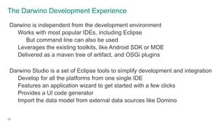 The Darwino Development Experience
20
Darwino is independent from the development environment
Works with most popular IDEs, including Eclipse
But command line can also be used
Leverages the existing toolkits, like Android SDK or MOE
Delivered as a maven tree of artifact, and OSGi plugins
Darwino Studio is a set of Eclipse tools to simplify development and integration
Develop for all the platforms from one single IDE
Features an application wizard to get started with a few clicks
Provides a UI code generator
Import the data model from external data sources like Domino
 