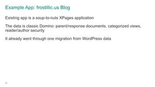 Example App: frostillic.us Blog
Existing app is a soup-to-nuts XPages application
The data is classic Domino: parent/response documents, categorized views,
reader/author security
It already went through one migration from WordPress data
21
 