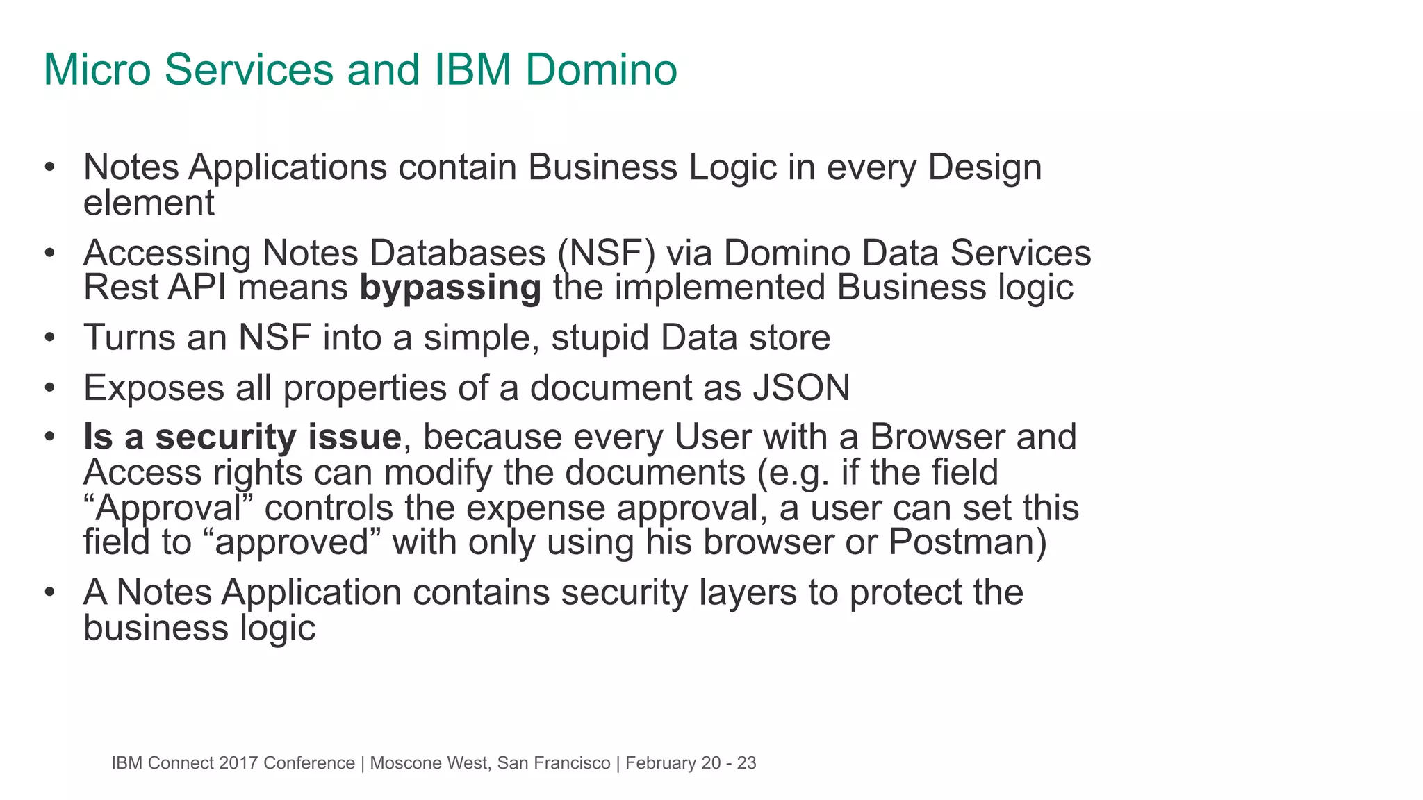 IBM Connect 2017 Conference | Moscone West, San Francisco | February 20 - 23
Micro Services and IBM Domino
• Notes Applications contain Business Logic in every Design
element
• Accessing Notes Databases (NSF) via Domino Data Services
Rest API means bypassing the implemented Business logic
• Turns an NSF into a simple, stupid Data store
• Exposes all properties of a document as JSON
• Is a security issue, because every User with a Browser and
Access rights can modify the documents (e.g. if the field
“Approval” controls the expense approval, a user can set this
field to “approved” with only using his browser or Postman)
• A Notes Application contains security layers to protect the
business logic
 