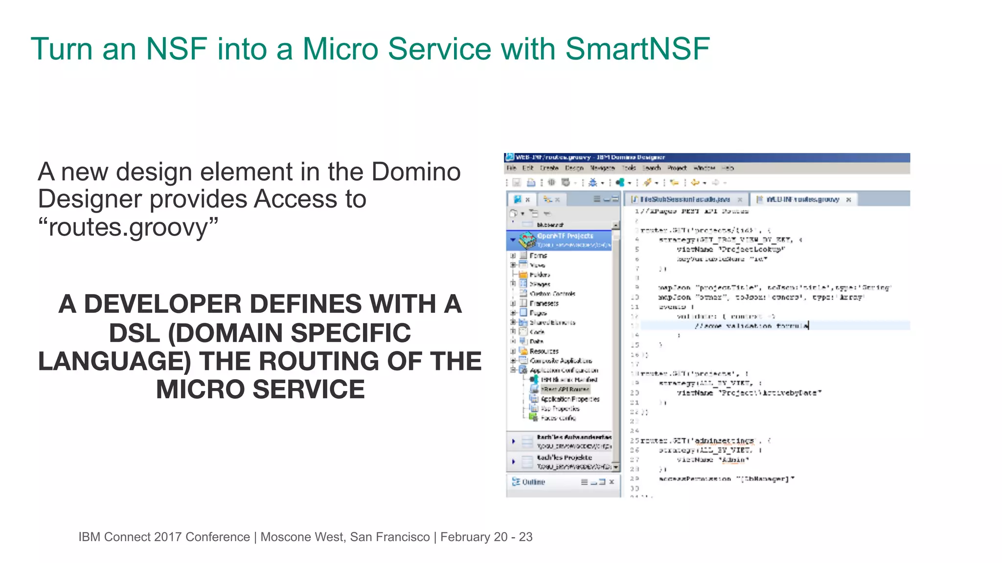 IBM Connect 2017 Conference | Moscone West, San Francisco | February 20 - 23
Turn an NSF into a Micro Service with SmartNSF
A new design element in the Domino
Designer provides Access to
“routes.groovy”

A DEVELOPER DEFINES WITH A
DSL (DOMAIN SPECIFIC
LANGUAGE) THE ROUTING OF THE
MICRO SERVICE
 