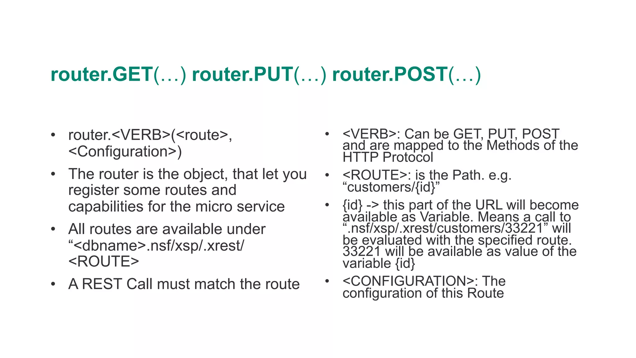 router.GET(…) router.PUT(…) router.POST(…)
• router.<VERB>(<route>,
<Configuration>)
• The router is the object, that let you
register some routes and
capabilities for the micro service
• All routes are available under
“<dbname>.nsf/xsp/.xrest/
<ROUTE>
• A REST Call must match the route
• <VERB>: Can be GET, PUT, POST
and are mapped to the Methods of the
HTTP Protocol
• <ROUTE>: is the Path. e.g.
“customers/{id}”
• {id} -> this part of the URL will become
available as Variable. Means a call to
“.nsf/xsp/.xrest/customers/33221” will
be evaluated with the specified route.
33221 will be available as value of the
variable {id}
• <CONFIGURATION>: The
configuration of this Route
 