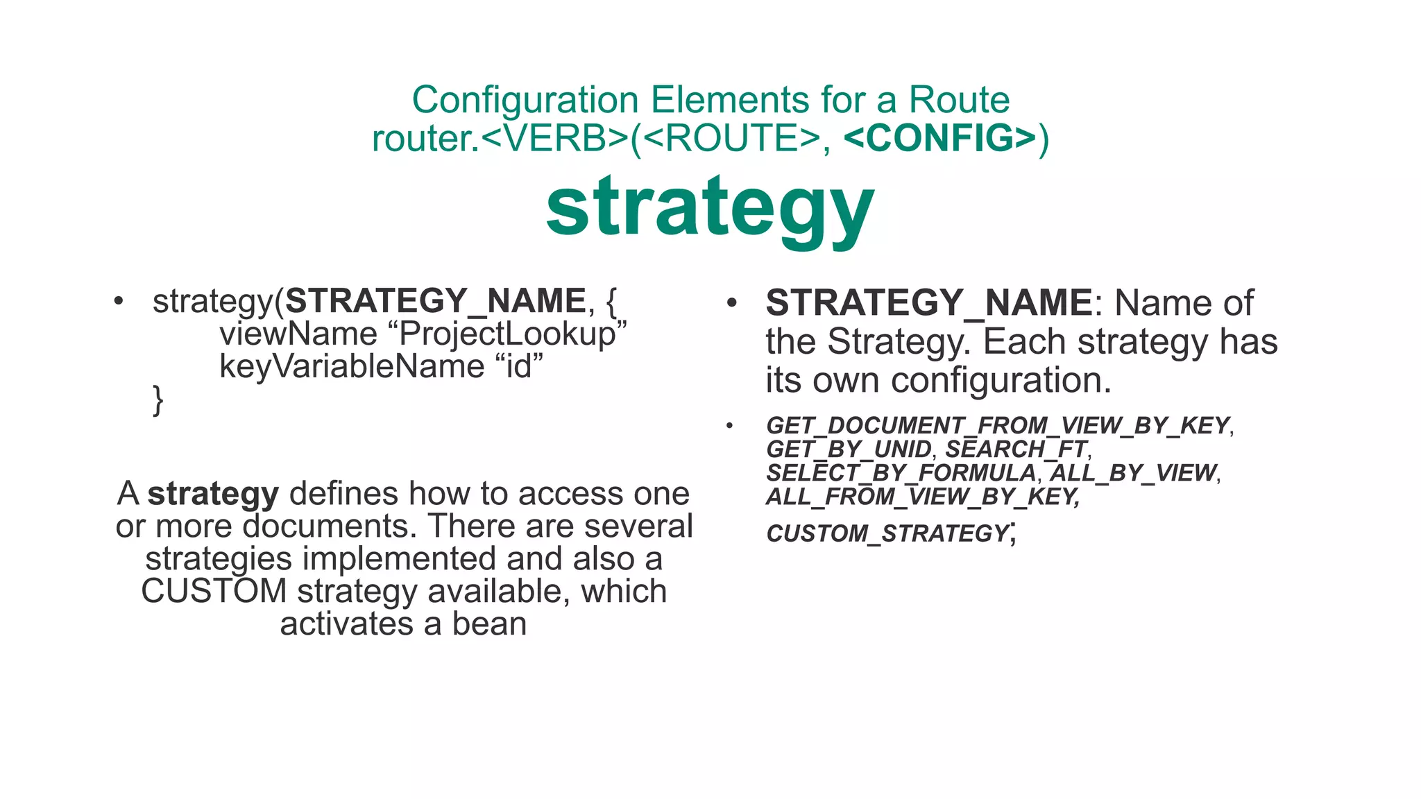 Configuration Elements for a Route 
router.<VERB>(<ROUTE>, <CONFIG>) 
strategy
• strategy(STRATEGY_NAME, { 
viewName “ProjectLookup” 
keyVariableName “id” 
}
A strategy defines how to access one
or more documents. There are several
strategies implemented and also a
CUSTOM strategy available, which
activates a bean
• STRATEGY_NAME: Name of
the Strategy. Each strategy has
its own configuration.
• GET_DOCUMENT_FROM_VIEW_BY_KEY,
GET_BY_UNID, SEARCH_FT,
SELECT_BY_FORMULA, ALL_BY_VIEW,
ALL_FROM_VIEW_BY_KEY,
CUSTOM_STRATEGY;
 