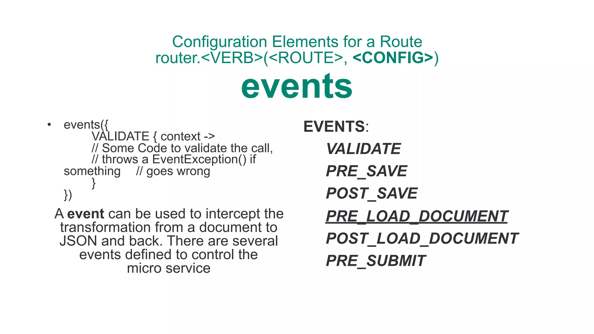 Configuration Elements for a Route 
router.<VERB>(<ROUTE>, <CONFIG>) 
events
• events({ 
VALIDATE { context -> 
// Some Code to validate the call, 
// throws a EventException() if
something // goes wrong 
} 
})
A event can be used to intercept the
transformation from a document to
JSON and back. There are several
events defined to control the  
micro service
EVENTS:
VALIDATE
PRE_SAVE
POST_SAVE
PRE_LOAD_DOCUMENT
POST_LOAD_DOCUMENT
PRE_SUBMIT
 