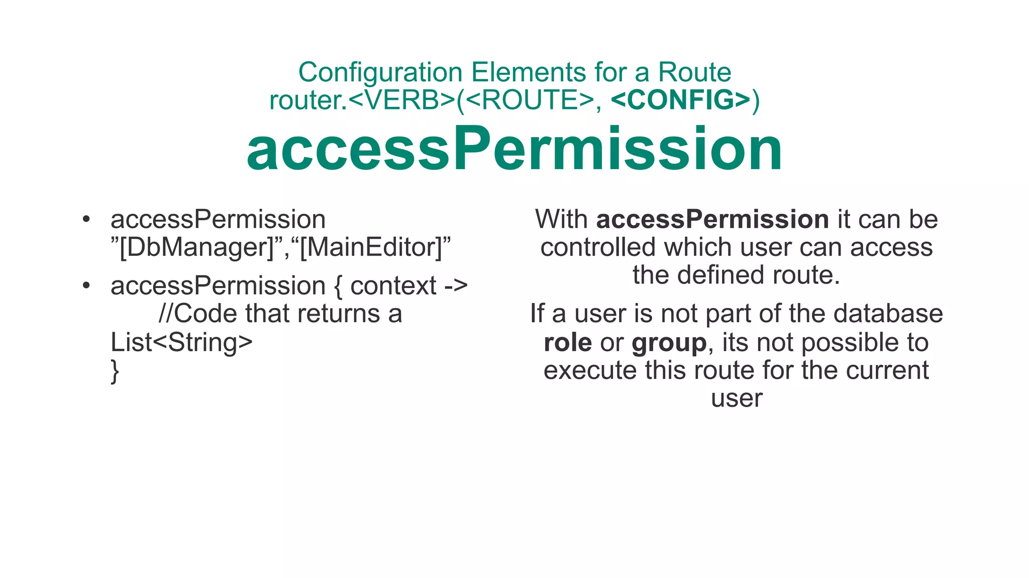 Configuration Elements for a Route 
router.<VERB>(<ROUTE>, <CONFIG>) 
accessPermission
• accessPermission
”[DbManager]”,“[MainEditor]”
• accessPermission { context -> 
//Code that returns a
List<String> 
}
With accessPermission it can be
controlled which user can access
the defined route.
If a user is not part of the database
role or group, its not possible to
execute this route for the current
user
 