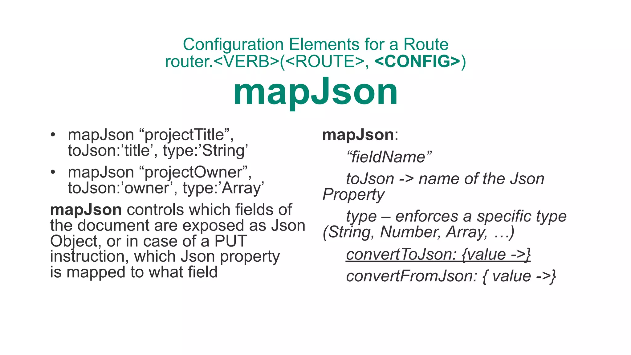 Configuration Elements for a Route 
router.<VERB>(<ROUTE>, <CONFIG>) 
mapJson
• mapJson “projectTitle”,
toJson:’title’, type:’String’
• mapJson “projectOwner”,
toJson:’owner’, type:’Array’
mapJson controls which fields of
the document are exposed as Json
Object, or in case of a PUT
instruction, which Json property  
is mapped to what field
mapJson:
“fieldName”
toJson -> name of the Json
Property
type – enforces a specific type
(String, Number, Array, …)
convertToJson: {value ->}
convertFromJson: { value ->}
 