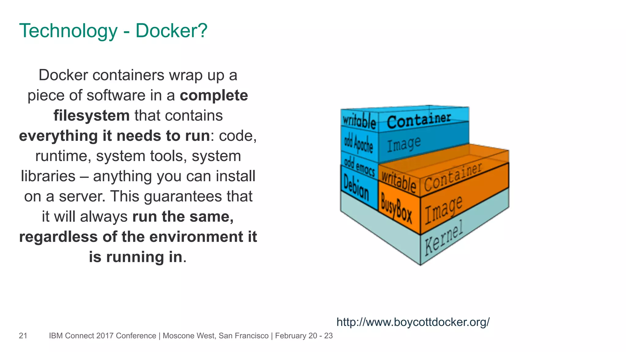 IBM Connect 2017 Conference | Moscone West, San Francisco | February 20 - 23
Docker containers wrap up a
piece of software in a complete
filesystem that contains
everything it needs to run: code,
runtime, system tools, system
libraries – anything you can install
on a server. This guarantees that
it will always run the same,
regardless of the environment it
is running in.
21
Technology - Docker?
http://www.boycottdocker.org/
 