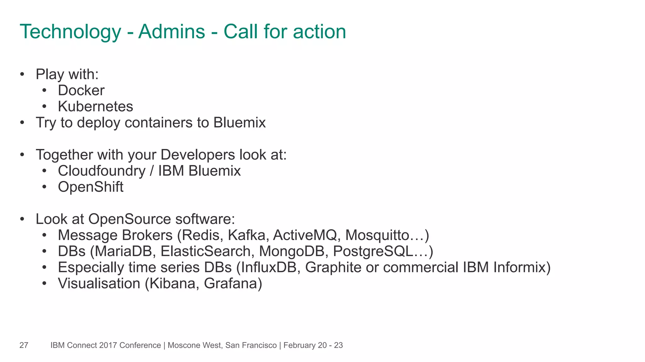 IBM Connect 2017 Conference | Moscone West, San Francisco | February 20 - 23
Technology - Admins - Call for action
27
• Play with:
• Docker
• Kubernetes
• Try to deploy containers to Bluemix
• Together with your Developers look at:
• Cloudfoundry / IBM Bluemix
• OpenShift
• Look at OpenSource software:
• Message Brokers (Redis, Kafka, ActiveMQ, Mosquitto…)
• DBs (MariaDB, ElasticSearch, MongoDB, PostgreSQL…)
• Especially time series DBs (InfluxDB, Graphite or commercial IBM Informix)
• Visualisation (Kibana, Grafana)
 