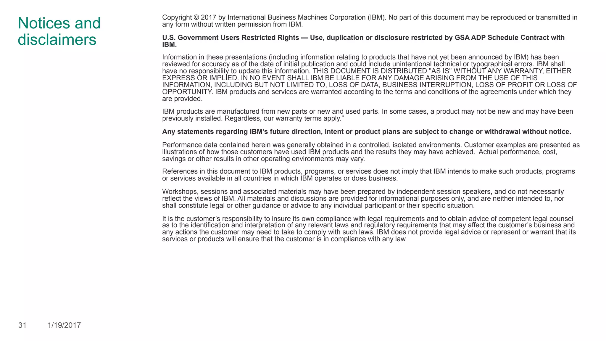Notices and
disclaimers
Copyright © 2017 by International Business Machines Corporation (IBM). No part of this document may be reproduced or transmitted in
any form without written permission from IBM.
U.S. Government Users Restricted Rights — Use, duplication or disclosure restricted by GSA ADP Schedule Contract with
IBM.
Information in these presentations (including information relating to products that have not yet been announced by IBM) has been
reviewed for accuracy as of the date of initial publication and could include unintentional technical or typographical errors. IBM shall
have no responsibility to update this information. THIS DOCUMENT IS DISTRIBUTED "AS IS" WITHOUT ANY WARRANTY, EITHER
EXPRESS OR IMPLIED. IN NO EVENT SHALL IBM BE LIABLE FOR ANY DAMAGE ARISING FROM THE USE OF THIS
INFORMATION, INCLUDING BUT NOT LIMITED TO, LOSS OF DATA, BUSINESS INTERRUPTION, LOSS OF PROFIT OR LOSS OF
OPPORTUNITY. IBM products and services are warranted according to the terms and conditions of the agreements under which they
are provided.
IBM products are manufactured from new parts or new and used parts. In some cases, a product may not be new and may have been
previously installed. Regardless, our warranty terms apply.”
Any statements regarding IBM's future direction, intent or product plans are subject to change or withdrawal without notice.
Performance data contained herein was generally obtained in a controlled, isolated environments. Customer examples are presented as
illustrations of how those customers have used IBM products and the results they may have achieved. Actual performance, cost,
savings or other results in other operating environments may vary.
References in this document to IBM products, programs, or services does not imply that IBM intends to make such products, programs
or services available in all countries in which IBM operates or does business.
Workshops, sessions and associated materials may have been prepared by independent session speakers, and do not necessarily
reflect the views of IBM. All materials and discussions are provided for informational purposes only, and are neither intended to, nor
shall constitute legal or other guidance or advice to any individual participant or their specific situation.
It is the customer’s responsibility to insure its own compliance with legal requirements and to obtain advice of competent legal counsel
as to the identification and interpretation of any relevant laws and regulatory requirements that may affect the customer’s business and
any actions the customer may need to take to comply with such laws. IBM does not provide legal advice or represent or warrant that its
services or products will ensure that the customer is in compliance with any law
31 1/19/2017
 