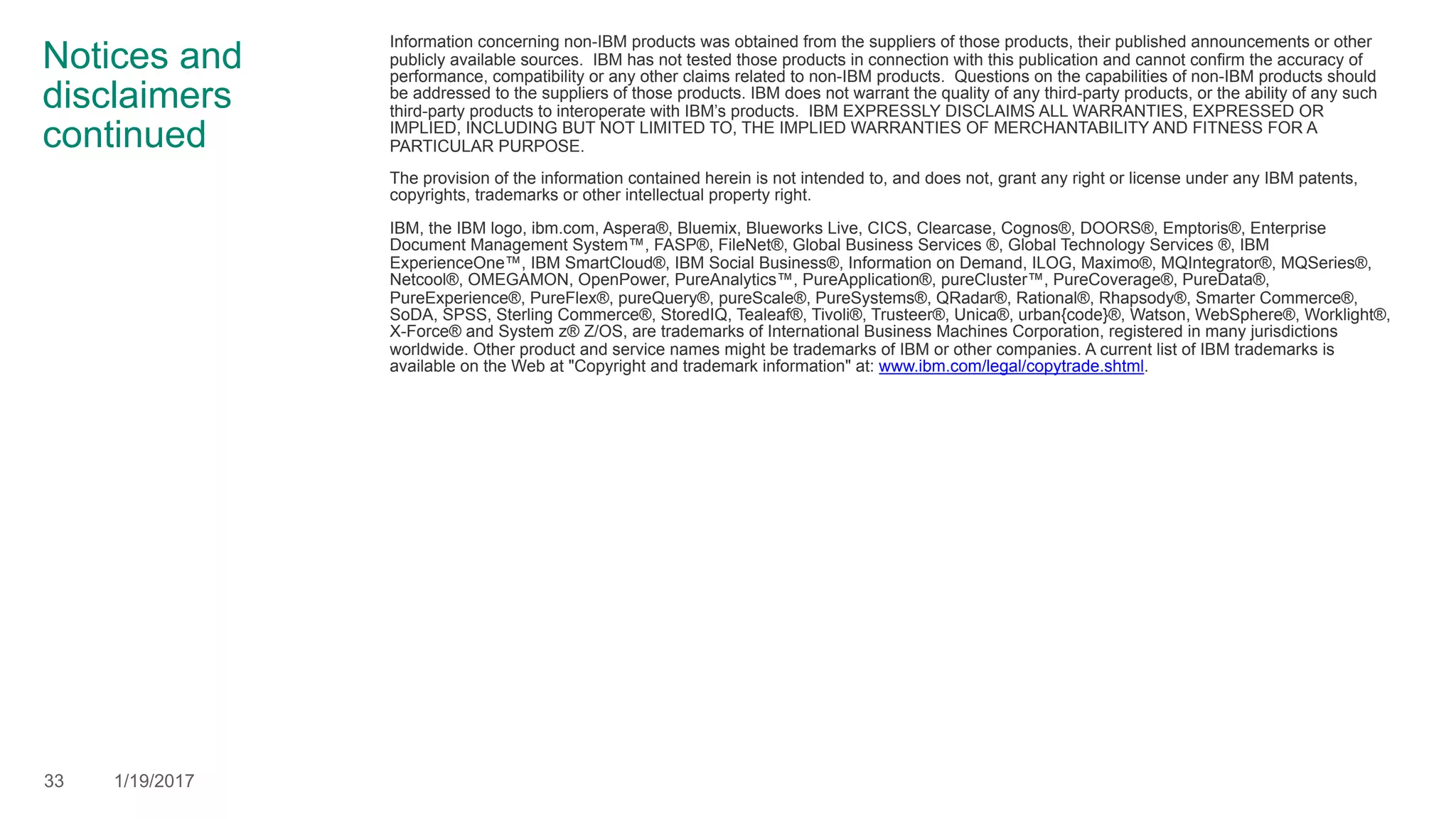 Notices and
disclaimers
continued
Information concerning non-IBM products was obtained from the suppliers of those products, their published announcements or other
publicly available sources. IBM has not tested those products in connection with this publication and cannot confirm the accuracy of
performance, compatibility or any other claims related to non-IBM products. Questions on the capabilities of non-IBM products should
be addressed to the suppliers of those products. IBM does not warrant the quality of any third-party products, or the ability of any such
third-party products to interoperate with IBM’s products. IBM EXPRESSLY DISCLAIMS ALL WARRANTIES, EXPRESSED OR
IMPLIED, INCLUDING BUT NOT LIMITED TO, THE IMPLIED WARRANTIES OF MERCHANTABILITY AND FITNESS FOR A
PARTICULAR PURPOSE.
The provision of the information contained herein is not intended to, and does not, grant any right or license under any IBM patents,
copyrights, trademarks or other intellectual property right.
IBM, the IBM logo, ibm.com, Aspera®, Bluemix, Blueworks Live, CICS, Clearcase, Cognos®, DOORS®, Emptoris®, Enterprise
Document Management System™, FASP®, FileNet®, Global Business Services ®, Global Technology Services ®, IBM
ExperienceOne™, IBM SmartCloud®, IBM Social Business®, Information on Demand, ILOG, Maximo®, MQIntegrator®, MQSeries®,
Netcool®, OMEGAMON, OpenPower, PureAnalytics™, PureApplication®, pureCluster™, PureCoverage®, PureData®,
PureExperience®, PureFlex®, pureQuery®, pureScale®, PureSystems®, QRadar®, Rational®, Rhapsody®, Smarter Commerce®,
SoDA, SPSS, Sterling Commerce®, StoredIQ, Tealeaf®, Tivoli®, Trusteer®, Unica®, urban{code}®, Watson, WebSphere®, Worklight®,
X-Force® and System z® Z/OS, are trademarks of International Business Machines Corporation, registered in many jurisdictions
worldwide. Other product and service names might be trademarks of IBM or other companies. A current list of IBM trademarks is
available on the Web at "Copyright and trademark information" at: www.ibm.com/legal/copytrade.shtml.
33 1/19/2017
 