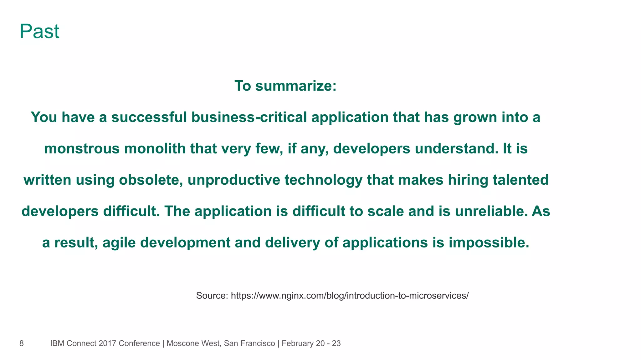 IBM Connect 2017 Conference | Moscone West, San Francisco | February 20 - 238
Past
To summarize:  
You have a successful business-critical application that has grown into a
monstrous monolith that very few, if any, developers understand. It is
written using obsolete, unproductive technology that makes hiring talented
developers difficult. The application is difficult to scale and is unreliable. As
a result, agile development and delivery of applications is impossible.
Source: https://www.nginx.com/blog/introduction-to-microservices/
 