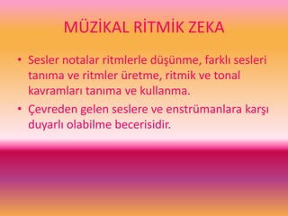 MÜZİKAL RİTMİK ZEKA
• Sesler notalar ritmlerle düşünme, farklı sesleri
tanıma ve ritmler üretme, ritmik ve tonal
kavramları tanıma ve kullanma.
• Çevreden gelen seslere ve enstrümanlara karşı
duyarlı olabilme becerisidir.
 