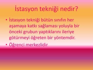 İstasyon tekniği nedir?
• İstasyon tekniği bütün sınıfın her
aşamaya katkı sağlaması yoluyla bir
önceki grubun yaptıklarını ileriye
götürmeyi öğreten bir yöntemdir.
• Öğrenci merkezlidir
 