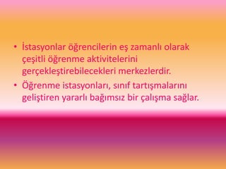 • İstasyonlar öğrencilerin eş zamanlı olarak
çeşitli öğrenme aktivitelerini
gerçekleştirebilecekleri merkezlerdir.
• Öğrenme istasyonları, sınıf tartışmalarını
geliştiren yararlı bağımsız bir çalışma sağlar.
 
