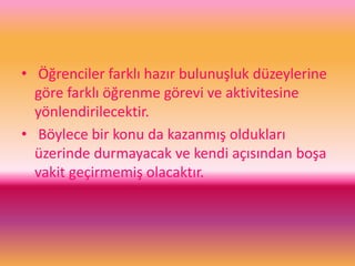 • Öğrenciler farklı hazır bulunuşluk düzeylerine
göre farklı öğrenme görevi ve aktivitesine
yönlendirilecektir.
• Böylece bir konu da kazanmış oldukları
üzerinde durmayacak ve kendi açısından boşa
vakit geçirmemiş olacaktır.
 