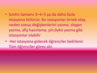 • Sınıfın tamamı 3–4–5 ya da daha fazla
istasyona bölünür. Bu istasyonlar örnek olay,
neden sonuç değişkenlerini yazma, slogan
yazma, afiş hazırlama, şiir;öykü yazma gibi
istasyonlar olabilir
• Her istasyona gidecek öğrenciler belirlenir.
Tüm öğrenciler görev alır.
 