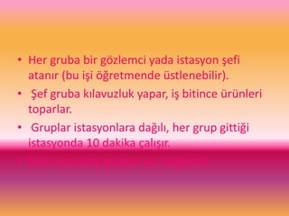 • Her gruba bir gözlemci yada istasyon şefi
atanır (bu işi öğretmende üstlenebilir).
• Şef gruba kılavuzluk yapar, iş bitince ürünleri
toparlar.
• Gruplar istasyonlara dağılı, her grup gittiği
istasyonda 10 dakika çalışır.
• Süre sonunda gruplar yer değiştirir.
 