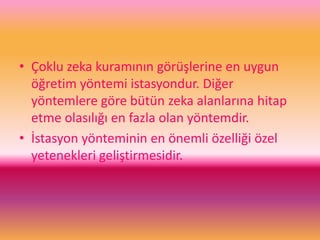 • Çoklu zeka kuramının görüşlerine en uygun
öğretim yöntemi istasyondur. Diğer
yöntemlere göre bütün zeka alanlarına hitap
etme olasılığı en fazla olan yöntemdir.
• İstasyon yönteminin en önemli özelliği özel
yetenekleri geliştirmesidir.
 