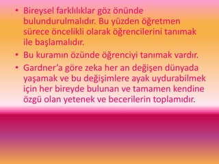 • Bireysel farklılıklar göz önünde
bulundurulmalıdır. Bu yüzden öğretmen
sürece öncelikli olarak öğrencilerini tanımak
ile başlamalıdır.
• Bu kuramın özünde öğrenciyi tanımak vardır.
• Gardner’a göre zeka her an değişen dünyada
yaşamak ve bu değişimlere ayak uydurabilmek
için her bireyde bulunan ve tamamen kendine
özgü olan yetenek ve becerilerin toplamıdır.
 