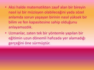 • Aksi halde matematikten zayıf alan bir bireyin
nasıl iyi bir müzisyen olabileceğini yada sözel
anlamda sorun yaşayan birinin nasıl yüksek bir
bilim ve fen kapasitesine sahip olduğunu
anlayamazdık.
• Uzmanlar, zaten tek bir yöntemle yapılan bir
eğitimin uzun dönemli hafızada yer alamadığı
gerçeğini öne sürmüştür.
 