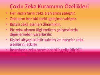 Çoklu Zeka Kuramının Özellikleri
• Her insan farklı zeka alanlarına sahiptir.
• Zekaların her biri farklı gelişime sahiptir.
• Bütün zeka alanları dinamiktir.
• Bir zeka alanını illgilendiren çalışmalarda
diğerlerinden yararlanılır.
• Kişisel altyapı kültür kalıtım ve inançlar zeka
alanlarını etkiler.
• İnsanlarda zeka tanımlanabilir,geliştirilebilir
ölçülebilir.
 