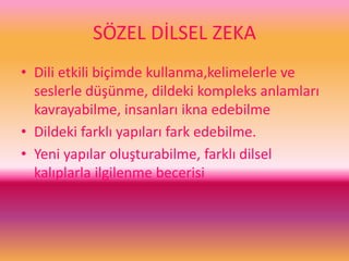 SÖZEL DİLSEL ZEKA
• Dili etkili biçimde kullanma,kelimelerle ve
seslerle düşünme, dildeki kompleks anlamları
kavrayabilme, insanları ikna edebilme
• Dildeki farklı yapıları fark edebilme.
• Yeni yapılar oluşturabilme, farklı dilsel
kalıplarla ilgilenme becerisi
 