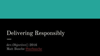 Delivering Responsibly
dev.Objective() 2016
Matt Busche @mrbusche
 