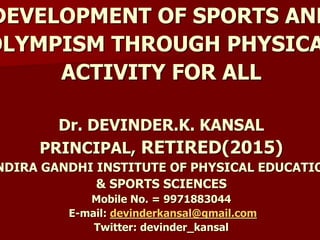 DEVELOPMENT OF SPORTS AND
OLYMPISM THROUGH PHYSICA
ACTIVITY FOR ALL
Dr. DEVINDER.K. KANSAL
PRINCIPAL, RETIRED(2015)
NDIRA GANDHI INSTITUTE OF PHYSICAL EDUCATIO
& SPORTS SCIENCES
Mobile No. = 9971883044
E-mail: devinderkansal@gmail.com
Twitter: devinder_kansal
 