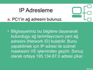 IP Adresleme
a. PC1’in ağ adresini bulunuz.
• Bilgisayarimiz bu bilgilere dayanarak
bulundugu ağ tanimlayıcısını yani ağ
adresini (Network ID) bulabilir. Bunu
yapabilmek için IP adresi ile subnet
maskesini VE işleminden geçirir. Sonuç
olarak ortaya 195.134.67.0 adresi çikar.
 