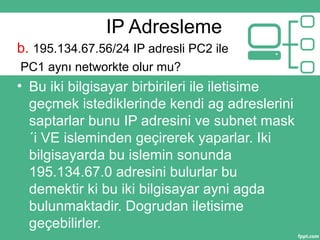 IP Adresleme
b. 195.134.67.56/24 IP adresli PC2 ile
PC1 aynı networkte olur mu?
• Bu iki bilgisayar birbirileri ile iletisime
geçmek istediklerinde kendi ag adreslerini
saptarlar bunu IP adresini ve subnet mask
´i VE isleminden geçirerek yaparlar. Iki
bilgisayarda bu islemin sonunda
195.134.67.0 adresini bulurlar bu
demektir ki bu iki bilgisayar ayni agda
bulunmaktadir. Dogrudan iletisime
geçebilirler.
 