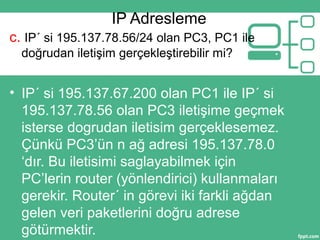 IP Adresleme
c. IP´ si 195.137.78.56/24 olan PC3, PC1 ile
doğrudan iletişim gerçekleştirebilir mi?
• IP´ si 195.137.67.200 olan PC1 ile IP´ si
195.137.78.56 olan PC3 iletişime geçmek
isterse dogrudan iletisim gerçeklesemez.
Çünkü PC3’ün n ağ adresi 195.137.78.0
‘dır. Bu iletisimi saglayabilmek için
PC’lerin router (yönlendirici) kullanmaları
gerekir. Router´ in görevi iki farkli ağdan
gelen veri paketlerini doğru adrese
götürmektir.
 