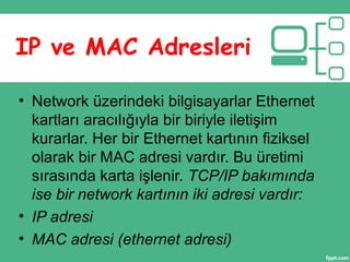 IP ve MAC Adresleri
• Network üzerindeki bilgisayarlar Ethernet
kartları aracılığıyla bir biriyle iletişim
kurarlar. Her bir Ethernet kartının fiziksel
olarak bir MAC adresi vardır. Bu üretimi
sırasında karta işlenir. TCP/IP bakımında
ise bir network kartının iki adresi vardır:
• IP adresi
• MAC adresi (ethernet adresi)
 