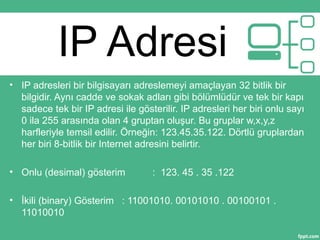 IP Adresi
• IP adresleri bir bilgisayarı adreslemeyi amaçlayan 32 bitlik bir
bilgidir. Aynı cadde ve sokak adları gibi bölümlüdür ve tek bir kapı
sadece tek bir IP adresi ile gösterilir. IP adresleri her biri onlu sayı
0 ila 255 arasında olan 4 gruptan oluşur. Bu gruplar w,x,y,z
harfleriyle temsil edilir. Örneğin: 123.45.35.122. Dörtlü gruplardan
her biri 8-bitlik bir Internet adresini belirtir.
• Onlu (desimal) gösterim : 123. 45 . 35 .122
• İkili (binary) Gösterim : 11001010. 00101010 . 00100101 .
11010010
 