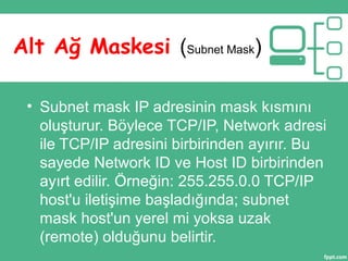 • Subnet mask IP adresinin mask kısmını
oluşturur. Böylece TCP/IP, Network adresi
ile TCP/IP adresini birbirinden ayırır. Bu
sayede Network ID ve Host ID birbirinden
ayırt edilir. Örneğin: 255.255.0.0 TCP/IP
host'u iletişime başladığında; subnet
mask host'un yerel mi yoksa uzak
(remote) olduğunu belirtir.
Alt Ağ Maskesi (Subnet Mask)
 