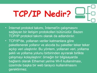 TCP/IP Nedir?
• İnternet protokol takımı, İnternet'in çalışmasını
sağlayan bir iletişim protokolleri bütünüdür. Bazen
TCP/IP protokol takımı olarak da adlandırılır.
• TCP/IP'de, yollanan veriler katmanlara göre
paketlenerek yollanır ve alıcıda bu paketler teker teker
açılıp veri ulaştırılır. Bu yöntem, yollanan veri, yollama
şekli ve yollama yolunu birbirinden ayırarak birlikte
çalışmayı kolaylaştırır: örneğin bir bilgisayarda
bağlantı olarak Ethernet yerine Wi-fi kullanılması,
üzerinde başka bir web tarayıcı kullanılmasını
gerektirmez.
 