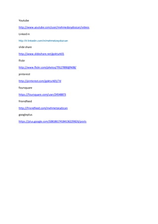 Youtube
http://www.youtube.com/user/mehmedzeydozcan/videos
Linkedin
http://tr.linkedin.com/in/mehmetzeydozcan
slide share
http://www.slideshare.net/gokturk01
flickr
http://www.flickr.com/photos/79127890@N08/
pinterest
http://pinterest.com/gokturk01/?d
foursquare
https://foursquare.com/user/24548873
friendfeed
http://friendfeed.com/mehmetzeydzcan
googleplus
https://plus.google.com/108186174184136229826/posts
 