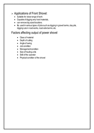  Applications of Front Shovel:
 Suitable for close range ofwork
 Capable ofdigging very hard materials,
 can remove big sized boulders.
 Itis used in various types of jobs such as digging in gravel banks,clay pits,
digging cuts in road works, road-side berms,etc.
Factors affecting output of power shovel
 Class of material
 Depth of cutting
 Angle of swing
 Job condition
 Managementcondition
 Size of hauling units
 Skill of the operator
 Physical condition of the shovel
 