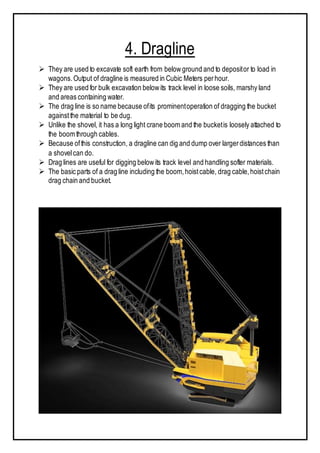 4. Dragline
 They are used to excavate soft earth from belowground and to depositor to load in
wagons.Output of dragline is measured in Cubic Meters perhour.
 They are used for bulk excavation belowits track level in loose soils, marshy land
and areas containing water.
 The drag line is so name because ofits prominentoperation of dragging the bucket
againstthe material to be dug.
 Unlike the shovel, it has a long light crane boom and the bucketis loosely attached to
the boom through cables.
 Because ofthis construction, a dragline can dig and dump over largerdistances than
a shovelcan do.
 Drag lines are useful for digging belowits track level and handling softer materials.
 The basic parts of a drag line including the boom,hoistcable, drag cable,hoistchain
drag chain and bucket.
 