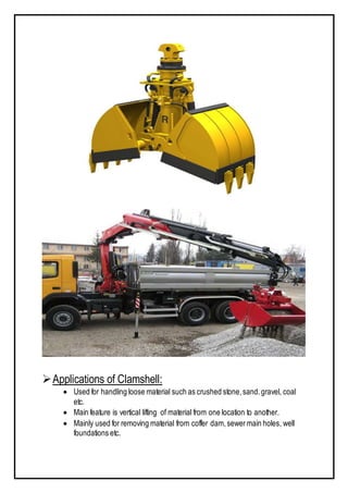 Applications of Clamshell:
 Used for handling loose material such as crushed stone,sand.gravel, coal
etc.
 Main feature is vertical lifting of material from one location to another.
 Mainly used for removing material from coffer dam,sewermain holes, well
foundations etc.
 
