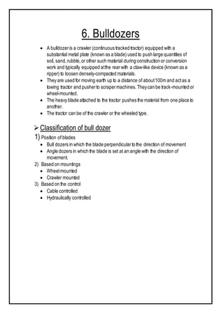 6. Bulldozers
 A bulldozeris a crawler (continuous tracked tractor) equipped with a
substantial metal plate (known as a blade)used to push large quantities of
soil, sand,rubble,or other such material during construction or conversion
work and typically equipped atthe rearwith a claw-like device (known as a
ripper) to loosen densely-compacted materials.
 They are used for moving earth up to a distance of about100m and actas a
towing tractor and pusherto scrapermachines.Theycan be track-mounted or
wheel-mounted.
 The heavy blade attached to the tractor pushes the material from one place to
another.
 The tractor can be of the crawler or the wheeled type.
Classification of bull dozer
1) Position of blades
 Bull dozers in which the blade perpendicularto the direction of movement
 Angle dozers in which the blade is set at an angle with the direction of
movement.
2) Based on mountings
 Wheelmounted
 Crawler mounted
3) Based on the control
 Cable controlled
 Hydraulically controlled
 