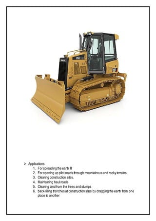  Applications
1. For spreading the earth fill
2. Foropening up pilot roads through mountainous and rockyterrains.
3. Clearing construction sites.
4. Maintaining haulroads
5. Clearing land from the trees and stumps
6. back-filling trenches at construction sites by dragging the earth from one
place to another
 