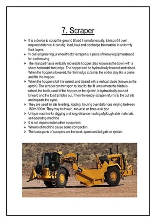 7. Scraper
 It is a device to scrap the ground &load it simultaneously, transport it over
required distance.It can dig. load,hauland discharge the material in uniformly
thick layers.
 In civil engineering,a wheeltractor-scraperis a piece of heavy equipmentused
for earthmoving.
 The rearpart has a vertically moveable hopper(also known as the bowl) with a
sharp horizontalfront edge.The hoppercan be hydraulically lowered and raised.
When the hopperis lowered,the front edge cuts into the soil or clay like a plane
and fills the hopper.
 When the hopperis full it is raised,and closed with a vertical blade (known as the
apron).The scrapercan transportits load to the fill area where the blade is
raised,the back panelofthe hopper,orthe ejector, is hydraulically pushed
forward and the load tumbles out. Then the empty scraperreturns to the cut site
and repeats the cycle.
 They are used for site levelling, loading.hauling over distances varying between
150m-900m.Theymay be towed, two-axle or three-axle type.
 Unique machine for digging and long-distance hauling ofplough able materials.
self-operating machine
 It is not dependenton other equipment.
 Wheels ofmachine cause some compaction.
 The basic parts of scrapers are the bowl, apron and tail gate or ejector.
 