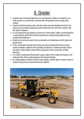8. Grader
 A grader,also commonlyreferred to as a road grader,a blade,a maintainer, or a
motor grader,is a construction machine with a long blade used to create a flat
surface.
 Typical models have three axles,with the engine and cab situated above the rear
axles at one end of the vehicle and a third axle at the front end of the vehicle, with
the blade in between.
 In civil engineering,the grader's purpose is to "finish grade" (refine, set precisely) the
"rough grading" performed byheavyequipmentor engineering vehicles such as
scrapers and bulldozers.
 Graders are commonlyused in the construction and maintenance ofdirt roads and
gravel roads.
 In the construction of paved roads,they are used to prepare the base course to
create a wide flat surface for the asphaltto be placed on.Graders are also used to
set native soil foundation pads to finish grade prior to the construction of large
buildings.
 It is used for grading and finishing the uppersurface of the earthen formation’s and
embankments.They usually operate in the forward direction
 It is self-propelled or towed machine motor grader,Used for light or medium works.It
shapes the ground and spreads the loose material.
 