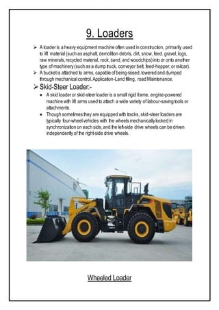 9. Loaders
 A loaderis a heavy equipmentmachine often used in construction, primarily used
to lift material (such as asphalt, demolition debris, dirt, snow, feed. gravel, logs,
raw minerals,recycled material, rock,sand,and woodchips)into or onto another
type of machinery(such as a dump truck, conveyor belt, feed-hopper,orrailcar).
 A bucketis attached to arms, capable ofbeing raised,lowered and dumped
through mechanicalcontrol.Application-Land filling, road Maintenance.
Skid-Steer Loader:-
 A skid loaderor skid-steerloaderis a small rigid frame, engine-powered
machine with lift arms used to attach a wide variety of labour-saving tools or
attachments.
 Though sometimes they are equipped with tracks, skid-steer loaders are
typically four-wheelvehicles with the wheels mechanicallylocked in
synchronization on each side,and the left-side drive wheels can be driven
independently of the right-side drive wheels.
Wheeled Loader
 