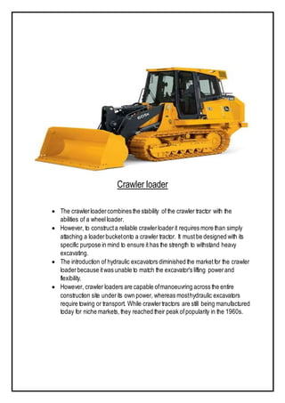 Crawler loader
 The crawlerloadercombines the stability of the crawler tractor with the
abilities of a wheelloader.
 However, to constructa reliable crawlerloaderit requires more than simply
attaching a loaderbucketonto a crawler tractor. It mustbe designed with its
specific purpose in mind to ensure it has the strength to withstand heavy
excavating.
 The introduction of hydraulic excavators diminished the marketfor the crawler
loaderbecause itwas unable to match the excavator's lifting powerand
flexibility.
 However, crawler loaders are capable ofmanoeuvring across the entire
construction site underits own power, whereas mosthydraulic excavators
require towing or transport. While crawlertractors are still being manufactured
today for niche markets, they reached their peak ofpopularity in the 1960s.
 