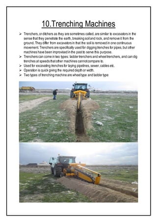 10.Trenching Machines
 Trenchers,orditchers as they are sometimes called,are similar to excavators in the
sense that they penetrate the earth, breaking soiland rock, and remove it from the
ground.They differ from excavators in that the soil is removed in one continuous
movement. Trenchers are specifically used for digging trenches for pipes,but other
machines have been improvised in the pastto serve this purpose.
 Trenchers can come in two types: laddertrenchers and wheeltrenchers, and can dig
trenches at speeds thatother machines cannotcompare to.
 Used for excavating trenches for laying pipelines,sewer,cables etc.
 Operation is quick giving the required depth or width.
 Two types of trenching machine are wheeltype and laddertype
 