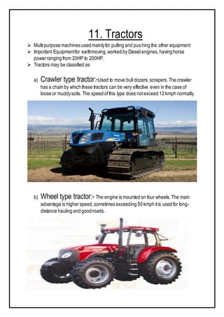 11. Tractors
 Multi-purpose machines used mainlyfor pulling and pus hing the other equipment
 Important Equipmentfor earthmoving,worked by Diesel engines,having horse
powerranging from 20HP to 200HP.
 Tractors may be classified as
a) Crawler type tractor:-Used to move bull dozers,scrapers.The crawler
has a chain by which these tractors can be very effective even in the case of
loose or muddysoils. The speed ofthis type does notexceed 12 kmph normally.
b) Wheel type tractor:- The engine is mounted on four wheels.The main
advantage is higherspeed,sometimes exceeding 50 kmph itis used for long-
distance hauling and good roads.
 