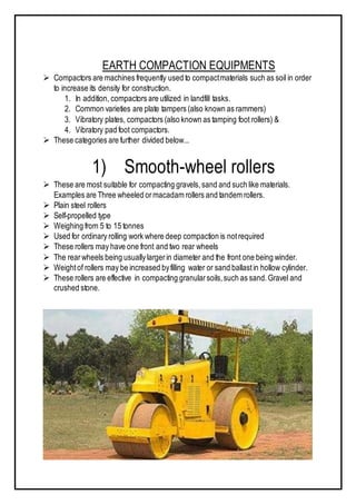 EARTH COMPACTION EQUIPMENTS
 Compactors are machines frequently used to compactmaterials such as soil in order
to increase its density for construction.
1. In addition, compactors are utilized in landfill tasks.
2. Common varieties are plate tampers (also known as rammers)
3. Vibratory plates, compactors (also known as tamping foot rollers) &
4. Vibratory pad foot compactors.
 These categories are further divided below...
1) Smooth-wheel rollers
 These are most suitable for compacting gravels,sand and such like materials.
Examples are Three wheeled ormacadam rollers and tandem rollers.
 Plain steel rollers
 Self-propelled type
 Weighing from 5 to 15 tonnes
 Used for ordinary rolling work where deep compaction is notrequired
 These rollers may have one front and two rear wheels
 The rearwheels being usually largerin diameter and the front one being winder.
 Weightof rollers may be increased byfilling water or sand ballastin hollow cylinder.
 These rollers are effective in compacting granularsoils,such as sand.Gravel and
crushed stone.
 